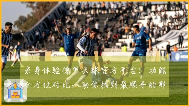 亲身体验德甲买球官方平台：功能全方位对比，助你找到最顺手的那一个