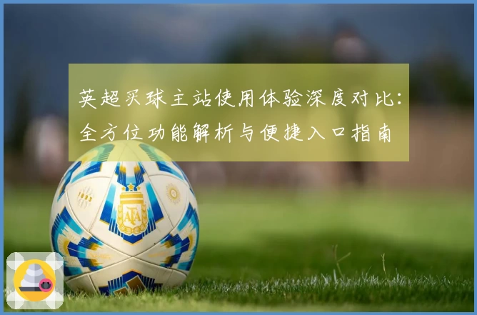 英超买球主站使用体验深度对比：全方位功能解析与便捷入口指南