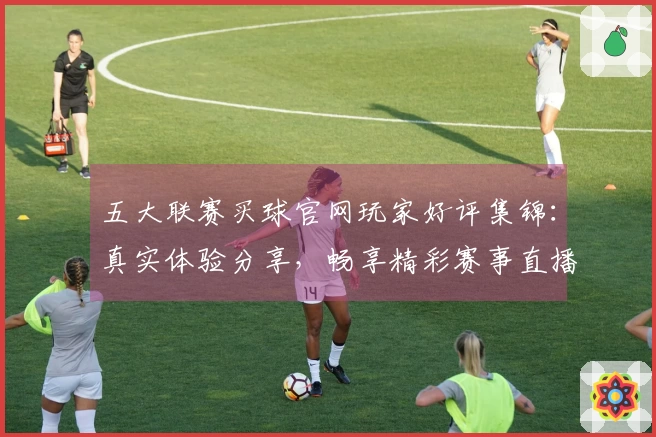 五大联赛买球官网玩家好评集锦：真实体验分享，畅享精彩赛事直播入口