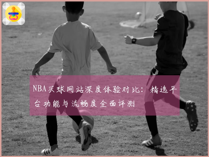 NBA买球网站深度体验对比：精选平台功能与流畅度全面评测