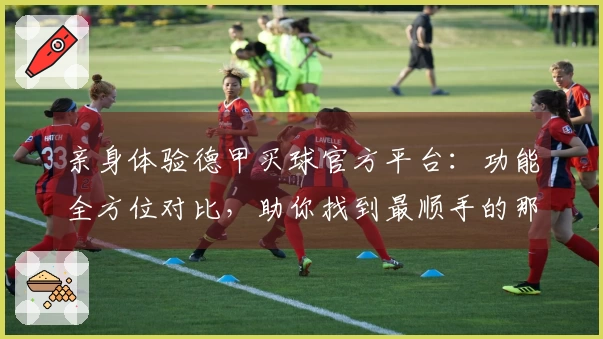 亲身体验德甲买球官方平台：功能全方位对比，助你找到最顺手的那一个