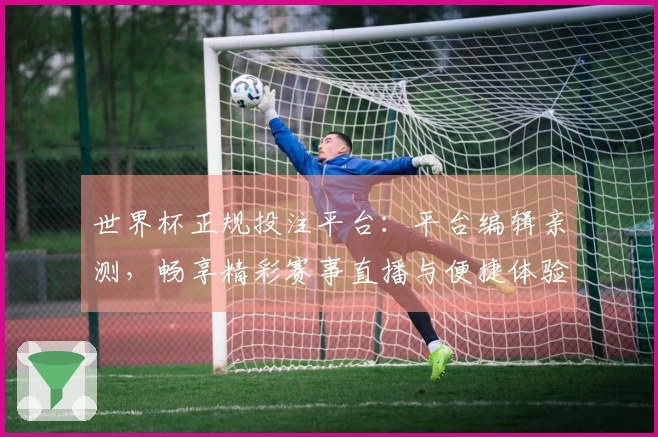 世界杯正规投注平台：平台编辑亲测，畅享精彩赛事直播与便捷体验